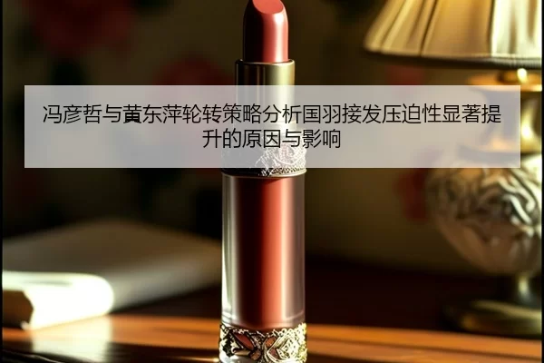 冯彦哲与黄东萍轮转策略分析国羽接发压迫性显著提升的原因与影响