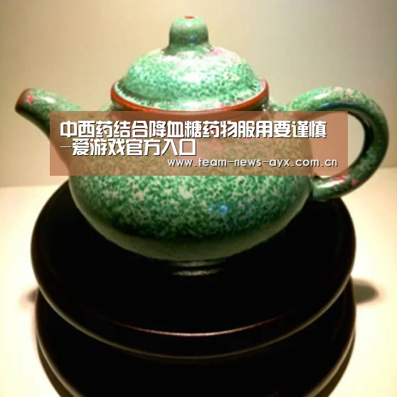 中西药结合降血糖药物服用要谨慎-爱游戏官方入口(图1) 爱游戏官方入口
